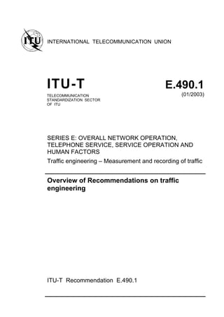 INTERNATIONAL TELECOMMUNICATION UNION
ITU-T E.490.1
TELECOMMUNICATION
STANDARDIZATION SECTOR
OF ITU
(01/2003)
SERIES E: OVERALL NETWORK OPERATION,
TELEPHONE SERVICE, SERVICE OPERATION AND
HUMAN FACTORS
Traffic engineering – Measurement and recording of traffic
Overview of Recommendations on traffic
engineering
ITU-T Recommendation E.490.1
 