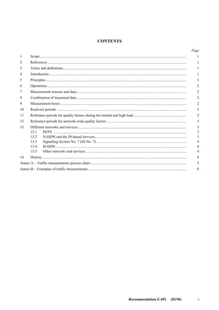 FOREWORD
The ITU-T (Telecommunication Standardization Sector) is a permanent organ of the International Telecommunication
Union (ITU). The ITU-T is responsible for studying technical, operating and tariff questions and issuing Recommen-
dations on them with a view to standardizing telecommunications on a worldwide basis.
The World Telecommunication Standardization Conference (WTSC), which meets every four years, establishes the
topics for study by the ITU-T Study Groups which, in their turn, produce Recommendations on these topics.
The approval of Recommendations by the Members of the ITU-T is covered by the procedure laid down in WTSC
Resolution No. 1 (Helsinki, March 1-12, 1993).
ITU-T Recommendation E.492 was prepared by ITU-T Study Group 2 (1993-1996) and was approved under the WTSC
Resolution No. 1 procedure on the 19th of February 1996.
___________________
NOTE
In this Recommendation, the expression “Administration” is used for conciseness to indicate both a telecommunication
administration and a recognized operating agency.
© ITU 1996
All rights reserved. No part of this publication may be reproduced or utilized in any form or by any means, electronic or
mechanical, including photocopying and microfilm, without permission in writing from the ITU.
 