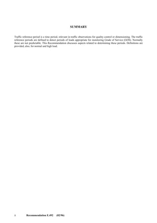 Recommendation E.492 (02/96) i
CONTENTS
Recommendation E.492 (02/96)
Page
1 Scope.............................................................................................................................................................. 1
2 References...................................................................................................................................................... 1
3 Terms and definitions..................................................................................................................................... 1
4 Introduction.................................................................................................................................................... 1
5 Principles........................................................................................................................................................ 1
6 Operations ...................................................................................................................................................... 2
7 Measurement seasons and days...................................................................................................................... 2
8 Combination of measured data....................................................................................................................... 2
9 Measurement hours ........................................................................................................................................ 2
10 Read-out periods ............................................................................................................................................ 2
11 Reference periods for quality factors during the normal and high load ......................................................... 3
12 Reference periods for network-wide quality factors ...................................................................................... 3
13 Different networks and services..................................................................................................................... 3
13.1 PSTN ............................................................................................................................................... 3
13.2 N-ISDN and the IN-based services................................................................................................... 3
13.3 Signalling System No. 7 (SS No. 7) ................................................................................................. 4
13.4 B-ISDN............................................................................................................................................. 4
13.5 Other networks and services............................................................................................................. 4
14 History............................................................................................................................................................ 4
Annex A – Traffic measurements process chart........................................................................................................ 5
Annex B – Examples of traffic measurements .......................................................................................................... 6
 
