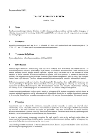 ii Recommendation E.492 (02/96)
SUMMARY
Traffic reference period is a time period, relevant in traffic observations for quality control or dimensioning. The traffic
reference periods are defined to detect periods of loads appropriate for monitoring Grade of Service (GOS). Normally
these are not predictable. This Recommendation discusses aspects related to determining these periods. Definitions are
provided, also, for normal and high load.
 