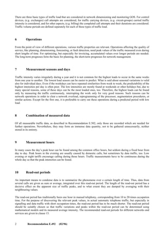 Recommendation E.492 (02/96) 1
Recommendation E.492
Recommendation E.492 (02/96)
TRAFFIC REFERENCE PERIOD
(Geneva, 1996)
1 Scope
This Recommendation provides the definition of traffic reference periods, normal load and high load for the purpose of
collecting measurements for monitoring Grade of Service (GOS) for networks and network components (e.g. exchanges
and circuit-groups).
2 References
Related Recommendations are E.490, E.491, E.500 and E.502 about traffic measurements and dimensioning and E.721,
E.723, E.771 and E.776 about specifying target service quality parameters.
3 Terms and definitions
Terms and definitions follow Recommendations E.600 and E.800.
4 Introduction
Switched or packet networks are now being used, and will be used even more in the future, for different services. The
traffic management of a network provided by a single operator is described in Recommendation E.490; but many actual
network structures involve multiple network operators. A given service can make use of the networks of several
operators in several countries. In order to guarantee the service level in the networks, a number of operations are
necessary, like augmentations, restructuring and reroutings. Many of these operations are based on known and forecasted
changes in the traffic intensity. Therefore, relevant measured information on traffic intensities and qualities is needed.
Different measurement periods and principles for collecting traffic data may have been used in different networks and
services, depending on the operator. This solution leads, however, to overlapping data collecting and processing, and
increases the possibility of inconsistencies. This Recommendation presents some principles which facilitate collecting
and handling of data for different purposes, in different networks and services, run by several operators.
This Recommendation addresses traffic reference period for monitoring GOS. Because dimensioning methods should be
consistent with GOS monitoring, traffic reference periods defined here should also be used for dimensioning purposes.
In the event that the definitions in this Recommendation conflict with previous Recommendations, this one shall prevail.
5 Principles
Measurements can be alternatively continuous, scheduled, activated manually, or depend on observed values
automatically. Values collected in continuous measurements are prehandled at an early stage. Scheduled measurements
are motivated if the traffic variations are regular and predictable. Many rare measurements are started manually.
Automatic measurements save from collecting unnecessary data and from continuous observations by operations people.
Reporting can be started when the measured data exceeds a preset value.
In order to avoid separate measurement operations for each network, each service and each action taken, the
measurement principles and data should be applied consistently and one common database used for all purposes in a
given network, the data processing only varying case by case.
Data collecting should be minimized, so that this administrative work does not unnecessarily load the control processors,
data handling and reporting systems of the network.
 