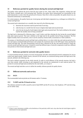 2 Recommendation E.492 (02/96)
There are three basic types of traffic load that are considered in network dimensioning and monitoring GOS. For control
devices, (e.g. exchanges) call attempts are considered, for traffic carrying devices, (e.g. circuit-groups) carried traffic
intensity is considered, and for other aspects, (e.g. billing) the completed call attempts and their durations are considered.
Traffic volume periods are defined separately for each of these types of traffic load.
6 Operations
From the point of view of different operations, various traffic properties are relevant. Operations affecting the quality of
service, like planning, dimensioning, forecasting, or fault detection, need peak values of the traffic measured even during
short lengths of time. For optimizing, but especially for invoicing, accumulated values over longer periods are needed.
The long-term prognoses form the basis for planning, the short-term prognoses for network management.
7 Measurement seasons and days
Traffic intensity varies irregularly during a year and it is not common for the highest loads to occur in the same weeks
from one year to another. The lowest load season can be easier to predict. What is said about seasonal variations is valid
also for individual days. Even if the weekdays can have repeated similarities from week to week, the predictability of the
highest intensities per day is often poor. The low intensities are mostly found at weekends or other holidays but, due to
many special reasons, some of these days can be the most loaded ones, too. Therefore, the highest loads can be found
only by measuring the traffic continuously, interrupting the work only for very good reasons. Such reasons can be
network operations in order to clear a network overload, reprogramming of the processor, augmentation procedures, or
similar actions. Except for the first one, it is preferable to carry out these operations during a predicted period with low
load.
8 Combination of measured data
Of all measurable traffic data, as described in Recommendation E.502, only those are recorded which are needed for
further operations. Nevertheless, they may form an immense data quantity, not to be gathered unnecessarily, neither
stored in its entirety.
9 Measurement hours
In many cases the day’s peak hour can be found among the common office hours, but seldom during a fixed hour from
day to day. Peak hours in the evening are usually caused by domestic calls, but sometimes by data traffic, too. Low
evening or night tariffs encourage calling during those hours. Traffic measurements have to be continuous during the
whole day so that the peak intensities can be found.
10 Read-out periods
An important means to condense data is to summarize the phenomena over a certain length of time. Thus, data from
several calls are given as sum or average, integrated over this read-out period. The length of the read-out period has a
decisive effect on the apparent size of traffic peaks, and to what extent they are damped by averaging with their
neighbouring values.
The read-out period has traditionally been one hour in manual telephony, corresponding from 10 to 20 times occupation
time. For the purpose of discovering the relevant peak values, in actual automatic telephone traffic, but especially in
signalling and data traffic with short occupation times, the read-out period has to be much shorter. The read-out period
should be suitably chosen so that traffic variations and peaks within the read-out period can be determined using
mathematical models and its measured average intensity. The recommended read-out periods for different networks and
services are given in clause 13.
 