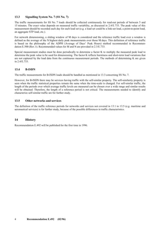 Recommendation E.492 (02/96) 3
11 Reference periods for quality factors during the normal and high load
The quality values indicate the service from the user’s point of view. These values, like congestion, waiting time and
fault factors, normally grow with increasing load. Therefore, the quality factor measurements are concentrated on the
peak-load periods, in cases when this period can be foreseen. Since this is often not possible, the quality factors too, are
measured continuously or automatically.
For certain purposes, the quality factors per circuit-group and individual components (e.g. exchanges) are defined for a
normal and high load.
The normal load is determined over a monthly time interval by the following steps:
1) determine the maximum read-out period load of each day;
2) order the days in a month from the lowest to highest daily high read-out period load;
3) select the day having the fourth highest daily high read-out period load. This load is defined as the normal
load for the monthly interval being considered1).
The high load is determined by following steps 1) and 2) above and then selecting the day having the second highest
daily peak read-out period. This load is defined as the high load for the monthly interval being considered. The first
highest monthly load is not used here, since it can be caused by extreme traffic circumstances or fault conditions.
The purpose of identifying the normal and high load as defined above is to select which day and read-out period to use,
save and analyse monitored GOS performance and compare the monitored values to the GOS target values specified for
normal and high load. The GOS measurements used are those collected for the day and read-out period in which the
network normal and high load occur. It should be noted that different types of network components could have different
time periods at which normal and high load occur.
12 Reference periods for network-wide quality factors
A circuit-switched network consists of several circuit-groups and other interconnected network components for service
control and signal transfer. Quality factors, relevant for the network, are monitored during normal and high load of the
network, defined in the following way.
The load is defined commonly for the whole network. In order to avoid influence of the network structure, the load is
seen from outside: traffic incoming to and originated by the network are summarized in each read-out period. The
periods for normal and high load are defined by this total traffic, as in clause 8.
The normal and high load above serve to define the monthly reference periods for quality factors.
13 Different networks and services
13.1 PSTN
The recommended read-out periods are 60 minutes and/or 15 minutes.
13.2 N-ISDN and the IN-based services
The reference periods for traffic caused by narrow-band ISDN and the IN services, like freephone, UPT and televoting,
are for further study.
_______________
1) If there is more information available on the distribution of the peak daily traffic load, a day other than the fourth highest might be
determined to be more appropriate.
 