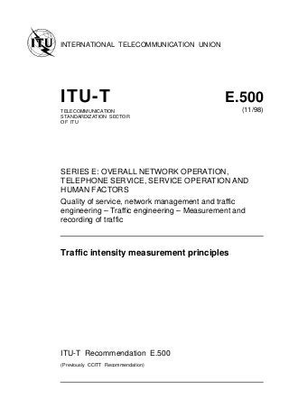 INTERNATIONAL TELECOMMUNICATION UNION
ITU-T E.500
TELECOMMUNICATION
STANDARDIZATION SECTOR
OF ITU
(11/98)
SERIES E: OVERALL NETWORK OPERATION,
TELEPHONE SERVICE, SERVICE OPERATION AND
HUMAN FACTORS
Quality of service, network management and traffic
engineering – Traffic engineering – Measurement and
recording of traffic
Traffic intensity measurement principles
ITU-T Recommendation E.500
(Previously CCITT Recommendation)
 