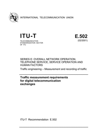 INTERNATIONAL TELECOMMUNICATION UNION
ITU-T E.502
TELECOMMUNICATION
STANDARDIZATION SECTOR
OF ITU
(02/2001)
SERIES E: OVERALL NETWORK OPERATION,
TELEPHONE SERVICE, SERVICE OPERATION AND
HUMAN FACTORS
Traffic engineering – Measurement and recording of traffic
Traffic measurement requirements
for digital telecommunication
exchanges
ITU-T Recommendation E.502
 