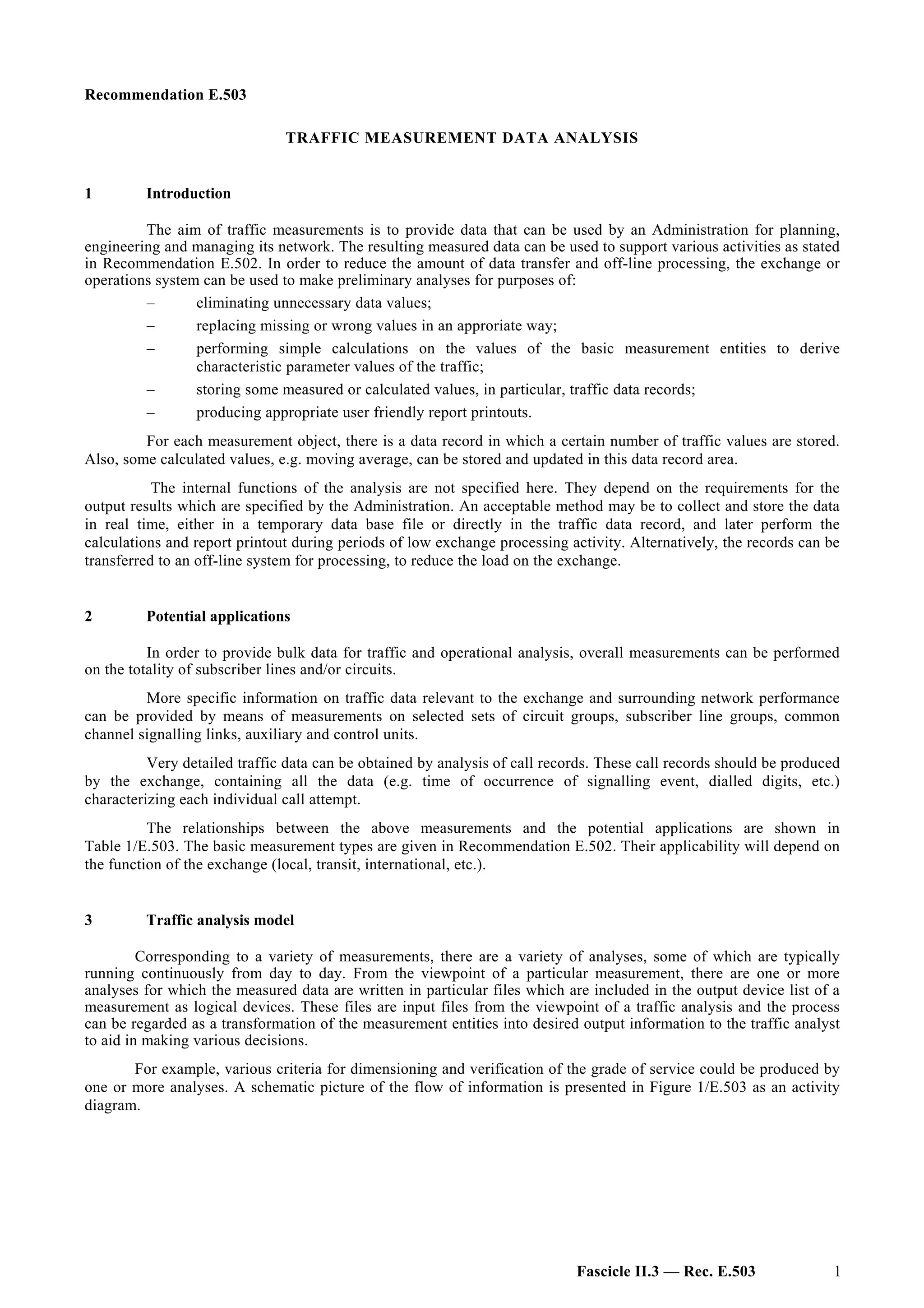 Recommendation E.503
TRAFFIC MEASUREMENT DATA ANALYSIS
1 Introduction
The aim of traffic measurements is to provide data that can be used by an Administration for planning,
engineering and managing its network. The resulting measured data can be used to support various activities as stated
in Recommendation E.502. In order to reduce the amount of data transfer and off-line processing, the exchange or
operations system can be used to make preliminary analyses for purposes of:
– eliminating unnecessary data values;
– replacing missing or wrong values in an approriate way;
– performing simple calculations on the values of the basic measurement entities to derive
characteristic parameter values of the traffic;
– storing some measured or calculated values, in particular, traffic data records;
– producing appropriate user friendly report printouts.
For each measurement object, there is a data record in which a certain number of traffic values are stored.
Also, some calculated values, e.g. moving average, can be stored and updated in this data record area.
The internal functions of the analysis are not specified here. They depend on the requirements for the
output results which are specified by the Administration. An acceptable method may be to collect and store the data
in real time, either in a temporary data base file or directly in the traffic data record, and later perform the
calculations and report printout during periods of low exchange processing activity. Alternatively, the records can be
transferred to an off-line system for processing, to reduce the load on the exchange.
2 Potential applications
In order to provide bulk data for traffic and operational analysis, overall measurements can be performed
on the totality of subscriber lines and/or circuits.
More specific information on traffic data relevant to the exchange and surrounding network performance
can be provided by means of measurements on selected sets of circuit groups, subscriber line groups, common
channel signalling links, auxiliary and control units.
Very detailed traffic data can be obtained by analysis of call records. These call records should be produced
by the exchange, containing all the data (e.g. time of occurrence of signalling event, dialled digits, etc.)
characterizing each individual call attempt.
The relationships between the above measurements and the potential applications are shown in
Table 1/E.503. The basic measurement types are given in Recommendation E.502. Their applicability will depend on
the function of the exchange (local, transit, international, etc.).
3 Traffic analysis model
Corresponding to a variety of measurements, there are a variety of analyses, some of which are typically
running continuously from day to day. From the viewpoint of a particular measurement, there are one or more
analyses for which the measured data are written in particular files which are included in the output device list of a
measurement as logical devices. These files are input files from the viewpoint of a traffic analysis and the process
can be regarded as a transformation of the measurement entities into desired output information to the traffic analyst
to aid in making various decisions.
For example, various criteria for dimensioning and verification of the grade of service could be produced by
one or more analyses. A schematic picture of the flow of information is presented in Figure 1/E.503 as an activity
diagram.
Fascicle II.3 — Rec. E.503 1
 