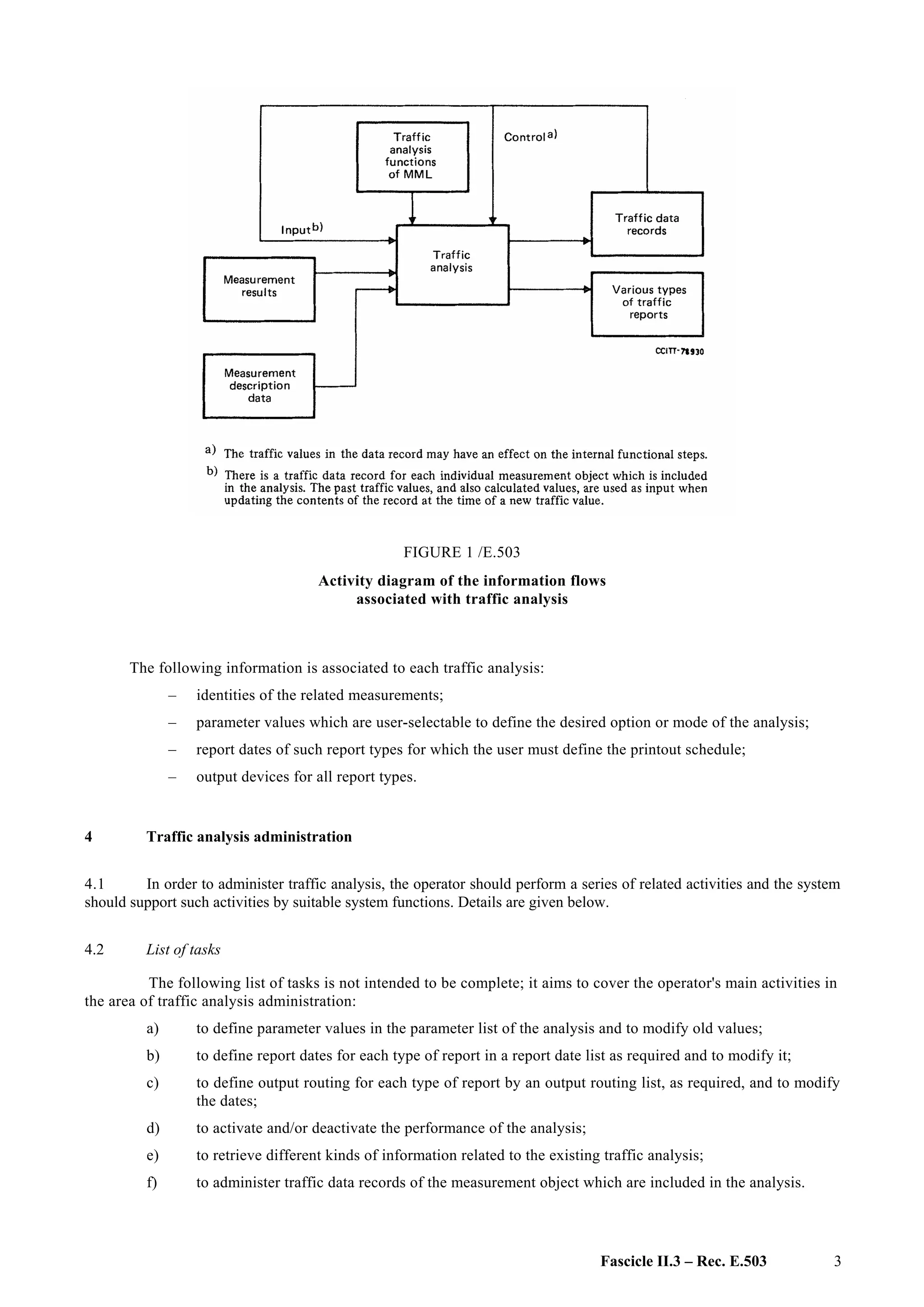 Fascicle II.3 – Rec. E.503 3
FIGURE 1 /E.503
Activity diagram of the information flows
associated with traffic analysis
The following information is associated to each traffic analysis:
– identities of the related measurements;
– parameter values which are user-selectable to define the desired option or mode of the analysis;
– report dates of such report types for which the user must define the printout schedule;
– output devices for all report types.
4 Traffic analysis administration
4.1 In order to administer traffic analysis, the operator should perform a series of related activities and the system
should support such activities by suitable system functions. Details are given below.
4.2 List of tasks
The following list of tasks is not intended to be complete; it aims to cover the operator's main activities in
the area of traffic analysis administration:
a) to define parameter values in the parameter list of the analysis and to modify old values;
b) to define report dates for each type of report in a report date list as required and to modify it;
c) to define output routing for each type of report by an output routing list, as required, and to modify
the dates;
d) to activate and/or deactivate the performance of the analysis;
e) to retrieve different kinds of information related to the existing traffic analysis;
f) to administer traffic data records of the measurement object which are included in the analysis.
 