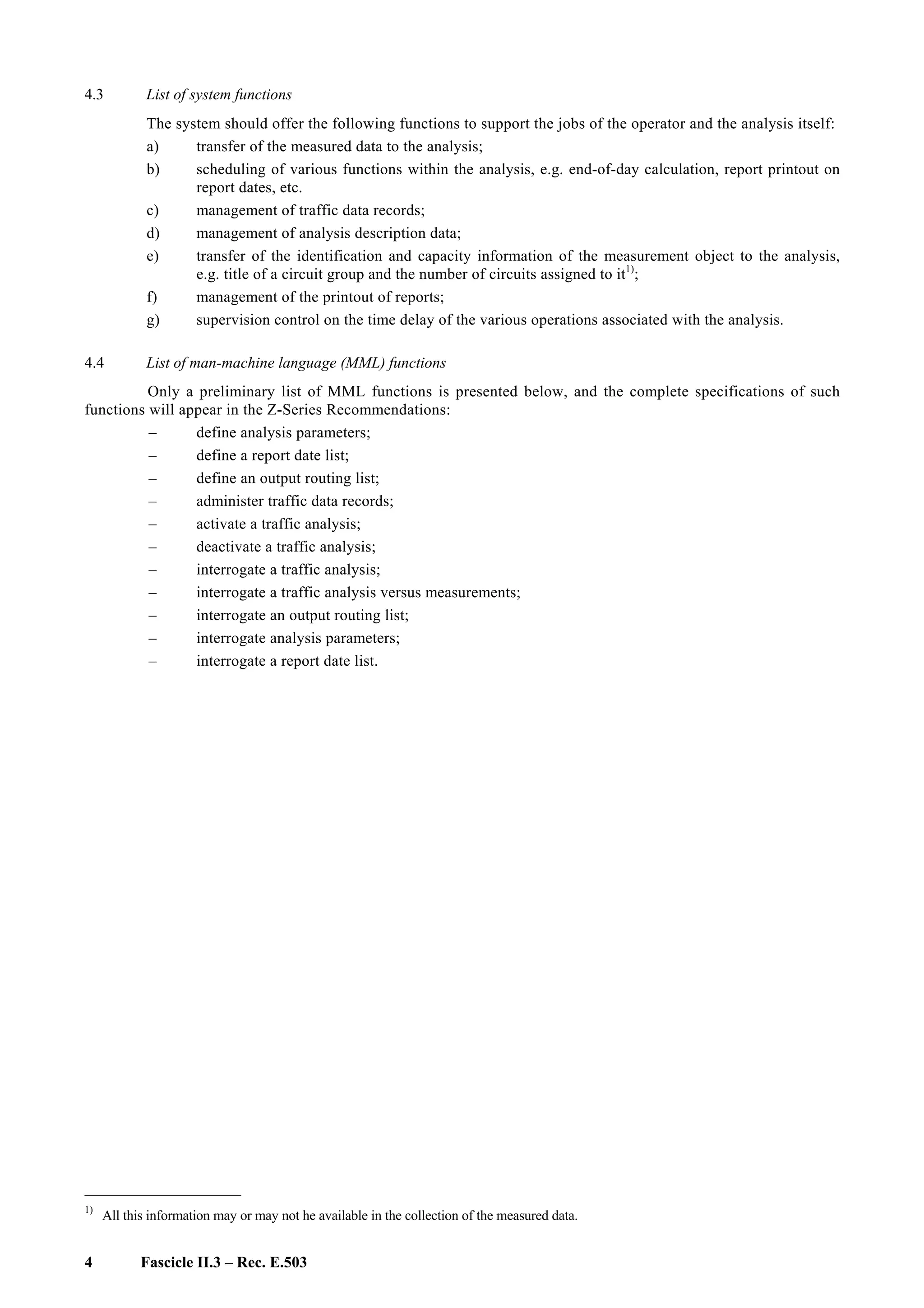 4 Fascicle II.3 – Rec. E.503
4.3 List of system functions
The system should offer the following functions to support the jobs of the operator and the analysis itself:
a) transfer of the measured data to the analysis;
b) scheduling of various functions within the analysis, e.g. end-of-day calculation, report printout on
report dates, etc.
c) management of traffic data records;
d) management of analysis description data;
e) transfer of the identification and capacity information of the measurement object to the analysis,
e.g. title of a circuit group and the number of circuits assigned to it1)
;
f) management of the printout of reports;
g) supervision control on the time delay of the various operations associated with the analysis.
4.4 List of man-machine language (MML) functions
Only a preliminary list of MML functions is presented below, and the complete specifications of such
functions will appear in the Z-Series Recommendations:
– define analysis parameters;
– define a report date list;
– define an output routing list;
– administer traffic data records;
– activate a traffic analysis;
– deactivate a traffic analysis;
– interrogate a traffic analysis;
– interrogate a traffic analysis versus measurements;
– interrogate an output routing list;
– interrogate analysis parameters;
– interrogate a report date list.
____________________
1)
All this information may or may not he available in the collection of the measured data.
 