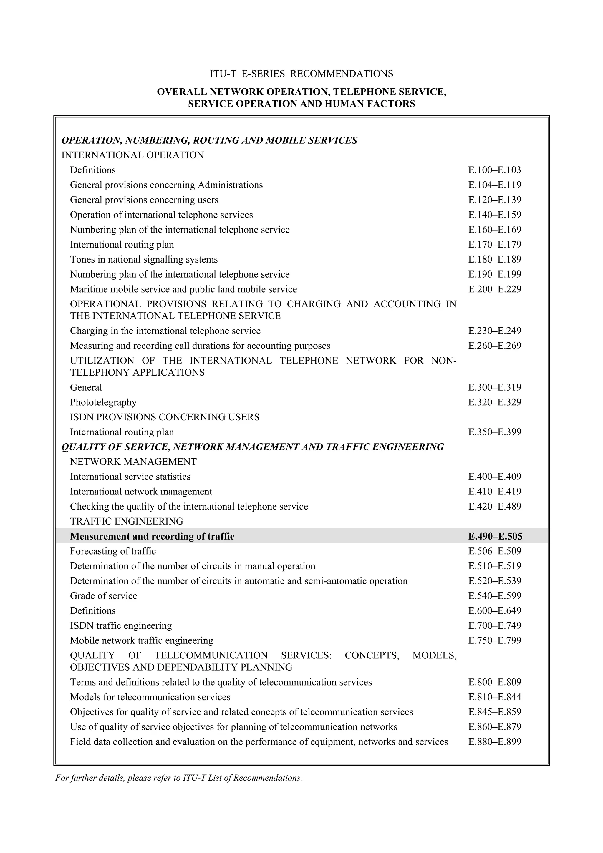 ITU-T E-SERIES RECOMMENDATIONS
OVERALL NETWORK OPERATION, TELEPHONE SERVICE,
SERVICE OPERATION AND HUMAN FACTORS
For further details, please refer to ITU-T List of Recommendations.
OPERATION, NUMBERING, ROUTING AND MOBILE SERVICES
INTERNATIONAL OPERATION
Definitions E.100–E.103
General provisions concerning Administrations E.104–E.119
General provisions concerning users E.120–E.139
Operation of international telephone services E.140–E.159
Numbering plan of the international telephone service E.160–E.169
International routing plan E.170–E.179
Tones in national signalling systems E.180–E.189
Numbering plan of the international telephone service E.190–E.199
Maritime mobile service and public land mobile service E.200–E.229
OPERATIONAL PROVISIONS RELATING TO CHARGING AND ACCOUNTING IN
THE INTERNATIONAL TELEPHONE SERVICE
Charging in the international telephone service E.230–E.249
Measuring and recording call durations for accounting purposes E.260–E.269
UTILIZATION OF THE INTERNATIONAL TELEPHONE NETWORK FOR NON-
TELEPHONY APPLICATIONS
General E.300–E.319
Phototelegraphy E.320–E.329
ISDN PROVISIONS CONCERNING USERS
International routing plan E.350–E.399
QUALITY OF SERVICE, NETWORK MANAGEMENT AND TRAFFIC ENGINEERING
NETWORK MANAGEMENT
International service statistics E.400–E.409
International network management E.410–E.419
Checking the quality of the international telephone service E.420–E.489
TRAFFIC ENGINEERING
Measurement and recording of traffic E.490–E.505
Forecasting of traffic E.506–E.509
Determination of the number of circuits in manual operation E.510–E.519
Determination of the number of circuits in automatic and semi-automatic operation E.520–E.539
Grade of service E.540–E.599
Definitions E.600–E.649
ISDN traffic engineering E.700–E.749
Mobile network traffic engineering E.750–E.799
QUALITY OF TELECOMMUNICATION SERVICES: CONCEPTS, MODELS,
OBJECTIVES AND DEPENDABILITY PLANNING
Terms and definitions related to the quality of telecommunication services E.800–E.809
Models for telecommunication services E.810–E.844
Objectives for quality of service and related concepts of telecommunication services E.845–E.859
Use of quality of service objectives for planning of telecommunication networks E.860–E.879
Field data collection and evaluation on the performance of equipment, networks and services E.880–E.899
 