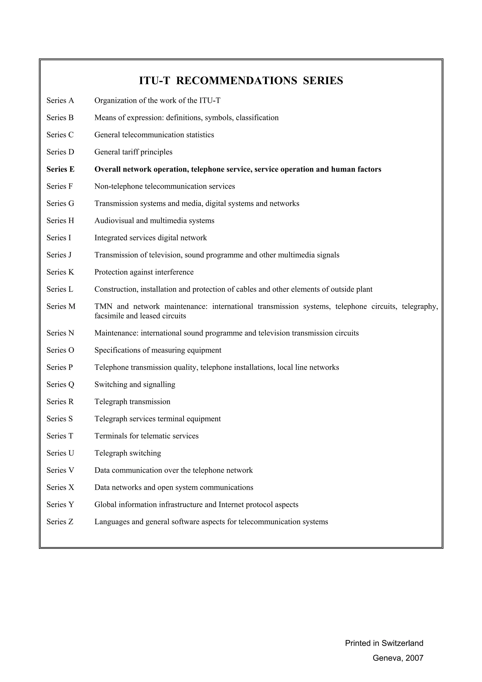 Printed in Switzerland
Geneva, 2007
ITU-T RECOMMENDATIONS SERIES
Series A Organization of the work of the ITU-T
Series B Means of expression: definitions, symbols, classification
Series C General telecommunication statistics
Series D General tariff principles
Series E Overall network operation, telephone service, service operation and human factors
Series F Non-telephone telecommunication services
Series G Transmission systems and media, digital systems and networks
Series H Audiovisual and multimedia systems
Series I Integrated services digital network
Series J Transmission of television, sound programme and other multimedia signals
Series K Protection against interference
Series L Construction, installation and protection of cables and other elements of outside plant
Series M TMN and network maintenance: international transmission systems, telephone circuits, telegraphy,
facsimile and leased circuits
Series N Maintenance: international sound programme and television transmission circuits
Series O Specifications of measuring equipment
Series P Telephone transmission quality, telephone installations, local line networks
Series Q Switching and signalling
Series R Telegraph transmission
Series S Telegraph services terminal equipment
Series T Terminals for telematic services
Series U Telegraph switching
Series V Data communication over the telephone network
Series X Data networks and open system communications
Series Y Global information infrastructure and Internet protocol aspects
Series Z Languages and general software aspects for telecommunication systems
 