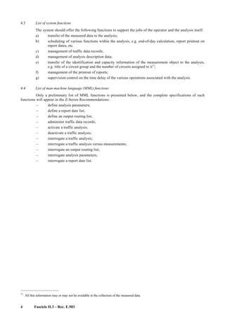 4 Fascicle II.3 – Rec. E.503
4.3 List of system functions
The system should offer the following functions to support the jobs of the operator and the analysis itself:
a) transfer of the measured data to the analysis;
b) scheduling of various functions within the analysis, e.g. end-of-day calculation, report printout on
report dates, etc.
c) management of traffic data records;
d) management of analysis description data;
e) transfer of the identification and capacity information of the measurement object to the analysis,
e.g. title of a circuit group and the number of circuits assigned to it1)
;
f) management of the printout of reports;
g) supervision control on the time delay of the various operations associated with the analysis.
4.4 List of man-machine language (MML) functions
Only a preliminary list of MML functions is presented below, and the complete specifications of such
functions will appear in the Z-Series Recommendations:
– define analysis parameters;
– define a report date list;
– define an output routing list;
– administer traffic data records;
– activate a traffic analysis;
– deactivate a traffic analysis;
– interrogate a traffic analysis;
– interrogate a traffic analysis versus measurements;
– interrogate an output routing list;
– interrogate analysis parameters;
– interrogate a report date list.
____________________
1)
All this information may or may not he available in the collection of the measured data.
 