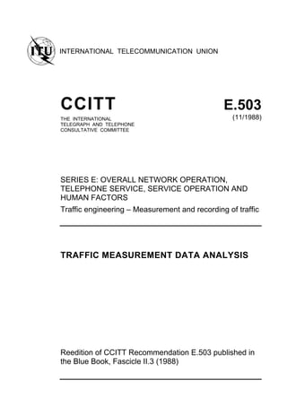INTERNATIONAL TELECOMMUNICATION UNION
CCITT E.503
THE INTERNATIONAL
TELEGRAPH AND TELEPHONE
CONSULTATIVE COMMITTEE
(11/1988)
SERIES E: OVERALL NETWORK OPERATION,
TELEPHONE SERVICE, SERVICE OPERATION AND
HUMAN FACTORS
Traffic engineering – Measurement and recording of traffic
TRAFFIC MEASUREMENT DATA ANALYSIS
Reedition of CCITT Recommendation E.503 published in
the Blue Book, Fascicle II.3 (1988)
 