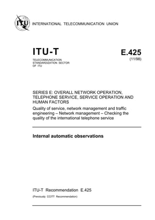 INTERNATIONAL TELECOMMUNICATION UNION
ITU-T E.425
TELECOMMUNICATION
STANDARDIZATION SECTOR
OF ITU
(11/98)
SERIES E: OVERALL NETWORK OPERATION,
TELEPHONE SERVICE, SERVICE OPERATION AND
HUMAN FACTORS
Quality of service, network management and traffic
engineering – Network management – Checking the
quality of the international telephone service
Internal automatic observations
ITU-T Recommendation E.425
(Previously CCITT Recommendation)
 