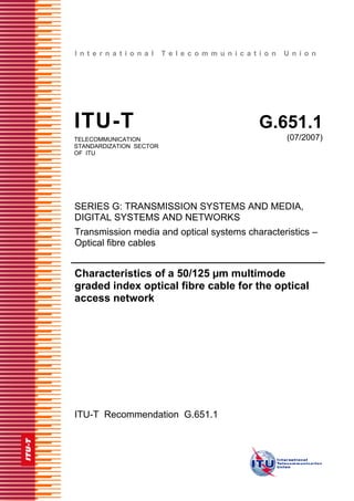 I n t e r n a t i o n a l T e l e c o m m u n i c a t i o n U n i o n
ITU-T G.651.1
TELECOMMUNICATION
STANDARDIZATION SECTOR
OF ITU
(07/2007)
SERIES G: TRANSMISSION SYSTEMS AND MEDIA,
DIGITAL SYSTEMS AND NETWORKS
Transmission media and optical systems characteristics –
Optical fibre cables
Characteristics of a 50/125 µm multimode
graded index optical fibre cable for the optical
access network
ITU-T Recommendation G.651.1
 