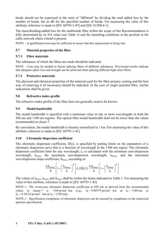 4 ITU-T Rec. G.651.1 (07/2007)
bends should not be expressed in the units of "dB/bend" by dividing the total added loss by the
number of bends, but in dB for the specified number of bends. For measuring the value of this
attribute, reference is made to [IEC 60793-1-47] and [IEC 61280-4-1].
The macrobending-added loss for the multimode fibre within the scope of this Recommendation is
fully determined by its NA value (see Table 1) and the launching conditions at the position in the
cable network where a bend is present.
NOTE – A qualification test may be sufficient to ensure that this requirement is being met.
5.7 Material properties of the fibre
5.7.1 Fibre materials
The substances of which the fibres are made should be indicated.
NOTE – Care may be needed in fusion splicing fibres of different substances. Provisional results indicate
that adequate splice loss and strength can be achieved when splicing different high-silica fibres.
5.7.2 Protective materials
The physical and chemical properties of the material used for the fibre primary coating and the best
way of removing it (if necessary) should be indicated. In the case of single jacketed fibre, similar
indications shall be given.
5.8 Refractive index profile
The refractive index profile of the fibre does not generally need to be known.
5.9 Modal bandwidth
The modal bandwidth is specified with a minimum value at one or more wavelengths in both the
850 nm and 1300 nm regions. The optical fibre modal bandwidth shall not be lower than the values
recommended in clause 7.
By convention, the modal bandwidth is linearly normalized to 1 km. For measuring the value of this
attribute, reference is made to [IEC 60793-1-41].
5.10 Chromatic dispersion coefficient
The chromatic dispersion coefficient, D(λ), is specified by putting limits on the parameters of a
chromatic dispersion curve that is a function of wavelength in the 1300 nm region. The chromatic
dispersion coefficient limit for any wavelength, λ, is calculated with the minimum zero-dispersion
wavelength, λ0min, the maximum zero-dispersion wavelength, λ0max, and the maximum
zero-dispersion slope coefficient, S0max, according to:
( )
⎥
⎥
⎦
⎤
⎢
⎢
⎣
⎡
⎟
⎠
⎞
⎜
⎝
⎛
λ
λ
−
λ
≤λ≤
⎥
⎥
⎦
⎤
⎢
⎢
⎣
⎡
⎟
⎠
⎞
⎜
⎝
⎛
λ
λ
−
λ
4
00
4
00 1
4
1
4
minmaxmaxmax S
D
S
The values of λ0min, λ0max and S0max shall be within the limits indicated in Table 1. For measuring the
value of this attribute, reference is made to [IEC 60793-1-42].
NOTE 1 – The worst-case chromatic dispersion coefficient at 850 nm as derived from the recommended
values in clause 7 is –104 ps/nm ⋅ km (e.g., S0 = 0.09375 ps/nm2
⋅ km at λ0 = 1340 nm or
S0 = 0.10125 ps/nm2
· km at λ0 = 1320 nm).
NOTE 2 – Specification compliance of chromatic dispersion can be assured by compliance to the numerical
aperture specification.
 