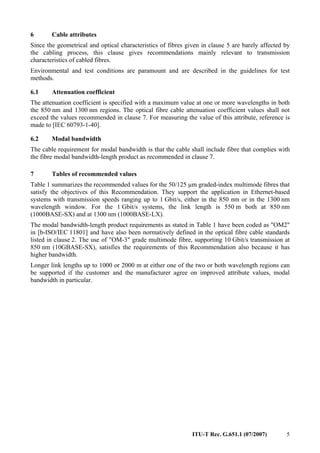 ITU-T Rec. G.651.1 (07/2007) 5
6 Cable attributes
Since the geometrical and optical characteristics of fibres given in clause 5 are barely affected by
the cabling process, this clause gives recommendations mainly relevant to transmission
characteristics of cabled fibres.
Environmental and test conditions are paramount and are described in the guidelines for test
methods.
6.1 Attenuation coefficient
The attenuation coefficient is specified with a maximum value at one or more wavelengths in both
the 850 nm and 1300 nm regions. The optical fibre cable attenuation coefficient values shall not
exceed the values recommended in clause 7. For measuring the value of this attribute, reference is
made to [IEC 60793-1-40].
6.2 Modal bandwidth
The cable requirement for modal bandwidth is that the cable shall include fibre that complies with
the fibre modal bandwidth-length product as recommended in clause 7.
7 Tables of recommended values
Table 1 summarizes the recommended values for the 50/125 µm graded-index multimode fibres that
satisfy the objectives of this Recommendation. They support the application in Ethernet-based
systems with transmission speeds ranging up to 1 Gbit/s, either in the 850 nm or in the 1300 nm
wavelength window. For the 1 Gbit/s systems, the link length is 550 m both at 850 nm
(1000BASE-SX) and at 1300 nm (1000BASE-LX).
The modal bandwidth-length product requirements as stated in Table 1 have been coded as "OM2"
in [b-ISO/IEC 11801] and have also been normatively defined in the optical fibre cable standards
listed in clause 2. The use of "OM-3" grade multimode fibre, supporting 10 Gbit/s transmission at
850 nm (10GBASE-SX), satisfies the requirements of this Recommendation also because it has
higher bandwidth.
Longer link lengths up to 1000 or 2000 m at either one of the two or both wavelength regions can
be supported if the customer and the manufacturer agree on improved attribute values, modal
bandwidth in particular.
 