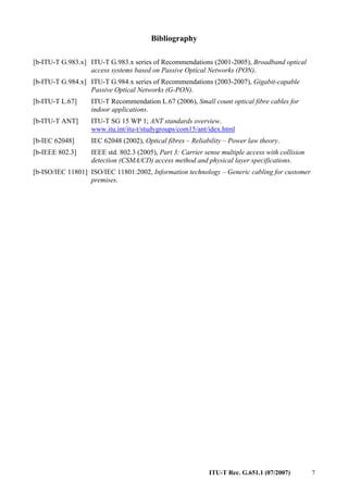 ITU-T Rec. G.651.1 (07/2007) 7
Bibliography
[b-ITU-T G.983.x] ITU-T G.983.x series of Recommendations (2001-2005), Broadband optical
access systems based on Passive Optical Networks (PON).
[b-ITU-T G.984.x] ITU-T G.984.x series of Recommendations (2003-2007), Gigabit-capable
Passive Optical Networks (G-PON).
[b-ITU-T L.67] ITU-T Recommendation L.67 (2006), Small count optical fibre cables for
indoor applications.
[b-ITU-T ANT] ITU-T SG 15 WP 1; ANT standards overview.
www.itu.int/itu-t/studygroups/com15/ant/idex.html
[b-IEC 62048] IEC 62048 (2002), Optical fibres – Reliability – Power law theory.
[b-IEEE 802.3] IEEE std. 802.3 (2005), Part 3: Carrier sense multiple access with collision
detection (CSMA/CD) access method and physical layer specifications.
[b-ISO/IEC 11801] ISO/IEC 11801:2002, Information technology – Generic cabling for customer
premises.
 