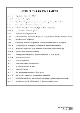 Printed in Switzerland
Geneva, 2008
SERIES OF ITU-T RECOMMENDATIONS
Series A Organization of the work of ITU-T
Series D General tariff principles
Series E Overall network operation, telephone service, service operation and human factors
Series F Non-telephone telecommunication services
Series G Transmission systems and media, digital systems and networks
Series H Audiovisual and multimedia systems
Series I Integrated services digital network
Series J Cable networks and transmission of television, sound programme and other multimedia signals
Series K Protection against interference
Series L Construction, installation and protection of cables and other elements of outside plant
Series M Telecommunication management, including TMN and network maintenance
Series N Maintenance: international sound programme and television transmission circuits
Series O Specifications of measuring equipment
Series P Telephone transmission quality, telephone installations, local line networks
Series Q Switching and signalling
Series R Telegraph transmission
Series S Telegraph services terminal equipment
Series T Terminals for telematic services
Series U Telegraph switching
Series V Data communication over the telephone network
Series X Data networks, open system communications and security
Series Y Global information infrastructure, Internet protocol aspects and next-generation networks
Series Z Languages and general software aspects for telecommunication systems
 