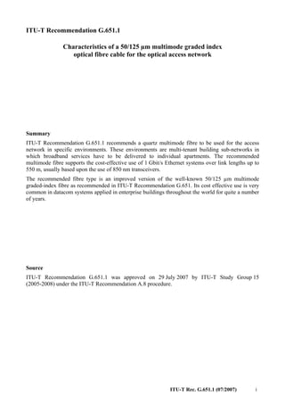 ITU-T Rec. G.651.1 (07/2007) i
ITU-T Recommendation G.651.1
Characteristics of a 50/125 µm multimode graded index
optical fibre cable for the optical access network
Summary
ITU-T Recommendation G.651.1 recommends a quartz multimode fibre to be used for the access
network in specific environments. These environments are multi-tenant building sub-networks in
which broadband services have to be delivered to individual apartments. The recommended
multimode fibre supports the cost-effective use of 1 Gbit/s Ethernet systems over link lengths up to
550 m, usually based upon the use of 850 nm transceivers.
The recommended fibre type is an improved version of the well-known 50/125 µm multimode
graded-index fibre as recommended in ITU-T Recommendation G.651. Its cost effective use is very
common in datacom systems applied in enterprise buildings throughout the world for quite a number
of years.
Source
ITU-T Recommendation G.651.1 was approved on 29 July 2007 by ITU-T Study Group 15
(2005-2008) under the ITU-T Recommendation A.8 procedure.
 