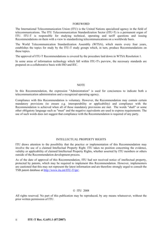 ii ITU-T Rec. G.651.1 (07/2007)
FOREWORD
The International Telecommunication Union (ITU) is the United Nations specialized agency in the field of
telecommunications. The ITU Telecommunication Standardization Sector (ITU-T) is a permanent organ of
ITU. ITU-T is responsible for studying technical, operating and tariff questions and issuing
Recommendations on them with a view to standardizing telecommunications on a worldwide basis.
The World Telecommunication Standardization Assembly (WTSA), which meets every four years,
establishes the topics for study by the ITU-T study groups which, in turn, produce Recommendations on
these topics.
The approval of ITU-T Recommendations is covered by the procedure laid down in WTSA Resolution 1.
In some areas of information technology which fall within ITU-T's purview, the necessary standards are
prepared on a collaborative basis with ISO and IEC.
NOTE
In this Recommendation, the expression "Administration" is used for conciseness to indicate both a
telecommunication administration and a recognized operating agency.
Compliance with this Recommendation is voluntary. However, the Recommendation may contain certain
mandatory provisions (to ensure e.g. interoperability or applicability) and compliance with the
Recommendation is achieved when all of these mandatory provisions are met. The words "shall" or some
other obligatory language such as "must" and the negative equivalents are used to express requirements. The
use of such words does not suggest that compliance with the Recommendation is required of any party.
INTELLECTUAL PROPERTY RIGHTS
ITU draws attention to the possibility that the practice or implementation of this Recommendation may
involve the use of a claimed Intellectual Property Right. ITU takes no position concerning the evidence,
validity or applicability of claimed Intellectual Property Rights, whether asserted by ITU members or others
outside of the Recommendation development process.
As of the date of approval of this Recommendation, ITU had not received notice of intellectual property,
protected by patents, which may be required to implement this Recommendation. However, implementers
are cautioned that this may not represent the latest information and are therefore strongly urged to consult the
TSB patent database at http://www.itu.int/ITU-T/ipr/.
© ITU 2008
All rights reserved. No part of this publication may be reproduced, by any means whatsoever, without the
prior written permission of ITU.
 