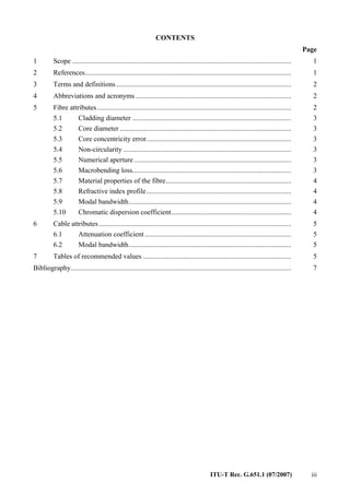 ITU-T Rec. G.651.1 (07/2007) iii
CONTENTS
Page
1 Scope ............................................................................................................................ 1
2 References..................................................................................................................... 1
3 Terms and definitions ................................................................................................... 2
4 Abbreviations and acronyms ........................................................................................ 2
5 Fibre attributes.............................................................................................................. 2
5.1 Cladding diameter .......................................................................................... 3
5.2 Core diameter ................................................................................................. 3
5.3 Core concentricity error.................................................................................. 3
5.4 Non-circularity ............................................................................................... 3
5.5 Numerical aperture......................................................................................... 3
5.6 Macrobending loss.......................................................................................... 3
5.7 Material properties of the fibre....................................................................... 4
5.8 Refractive index profile.................................................................................. 4
5.9 Modal bandwidth............................................................................................ 4
5.10 Chromatic dispersion coefficient.................................................................... 4
6 Cable attributes............................................................................................................. 5
6.1 Attenuation coefficient................................................................................... 5
6.2 Modal bandwidth............................................................................................ 5
7 Tables of recommended values .................................................................................... 5
Bibliography............................................................................................................................. 7
 