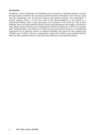 iv ITU-T Rec. G.651.1 (07/2007)
Introduction
Worldwide, various technologies for broadband access networks are advancing rapidly to provide
the high capacity needed for the increasing customer demands with respect to new services. Apart
from the technologies, also the network structures and customer densities vary considerably. A
specific segment, which is in the main scope of this Recommendation, is the network in a
multi-tenant building. Quite a large percentage of all customers in the world are living in these
buildings. Due to the high connection density and the short distribution cable lengths, cost-effective
high capacity optical networks can be designed and installed by making use of 50/125 µm graded-
index multimode fibres. The effective use of this network type has been shown by its extended and
experienced use for datacom systems in enterprise buildings with system bit rates ranging from
10 Mbit/s up to 10 Gbit/s. This use is supported by a large series of IEEE system standards and IEC
fibre and cable standards which are used as the main references in this Recommendation.
 