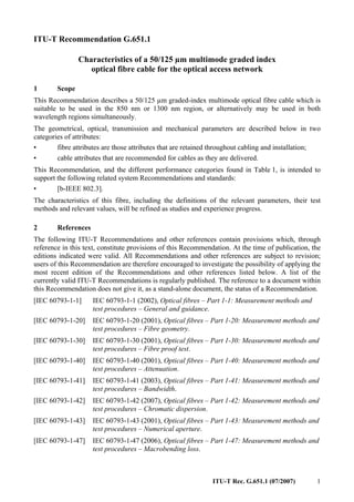 ITU-T Rec. G.651.1 (07/2007) 1
ITU-T Recommendation G.651.1
Characteristics of a 50/125 µm multimode graded index
optical fibre cable for the optical access network
1 Scope
This Recommendation describes a 50/125 µm graded-index multimode optical fibre cable which is
suitable to be used in the 850 nm or 1300 nm region, or alternatively may be used in both
wavelength regions simultaneously.
The geometrical, optical, transmission and mechanical parameters are described below in two
categories of attributes:
• fibre attributes are those attributes that are retained throughout cabling and installation;
• cable attributes that are recommended for cables as they are delivered.
This Recommendation, and the different performance categories found in Table 1, is intended to
support the following related system Recommendations and standards:
• [b-IEEE 802.3].
The characteristics of this fibre, including the definitions of the relevant parameters, their test
methods and relevant values, will be refined as studies and experience progress.
2 References
The following ITU-T Recommendations and other references contain provisions which, through
reference in this text, constitute provisions of this Recommendation. At the time of publication, the
editions indicated were valid. All Recommendations and other references are subject to revision;
users of this Recommendation are therefore encouraged to investigate the possibility of applying the
most recent edition of the Recommendations and other references listed below. A list of the
currently valid ITU-T Recommendations is regularly published. The reference to a document within
this Recommendation does not give it, as a stand-alone document, the status of a Recommendation.
[IEC 60793-1-1] IEC 60793-1-1 (2002), Optical fibres – Part 1-1: Measurement methods and
test procedures – General and guidance.
[IEC 60793-1-20] IEC 60793-1-20 (2001), Optical fibres – Part 1-20: Measurement methods and
test procedures – Fibre geometry.
[IEC 60793-1-30] IEC 60793-1-30 (2001), Optical fibres – Part 1-30: Measurement methods and
test procedures – Fibre proof test.
[IEC 60793-1-40] IEC 60793-1-40 (2001), Optical fibres – Part 1-40: Measurement methods and
test procedures – Attenuation.
[IEC 60793-1-41] IEC 60793-1-41 (2003), Optical fibres – Part 1-41: Measurement methods and
test procedures – Bandwidth.
[IEC 60793-1-42] IEC 60793-1-42 (2007), Optical fibres – Part 1-42: Measurement methods and
test procedures – Chromatic dispersion.
[IEC 60793-1-43] IEC 60793-1-43 (2001), Optical fibres – Part 1-43: Measurement methods and
test procedures – Numerical aperture.
[IEC 60793-1-47] IEC 60793-1-47 (2006), Optical fibres – Part 1-47: Measurement methods and
test procedures – Macrobending loss.
 