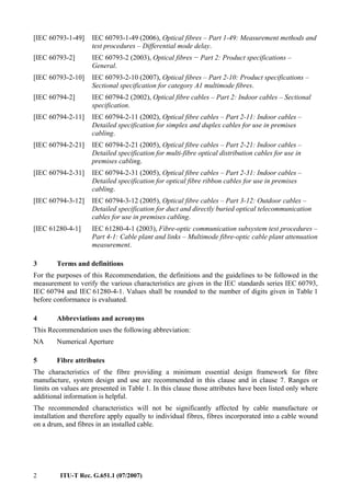 2 ITU-T Rec. G.651.1 (07/2007)
[IEC 60793-1-49] IEC 60793-1-49 (2006), Optical fibres – Part 1-49: Measurement methods and
test procedures – Differential mode delay.
[IEC 60793-2] IEC 60793-2 (2003), Optical fibres − Part 2: Product specifications –
General.
[IEC 60793-2-10] IEC 60793-2-10 (2007), Optical fibres – Part 2-10: Product specifications –
Sectional specification for category A1 multimode fibres.
[IEC 60794-2] IEC 60794-2 (2002), Optical fibre cables – Part 2: Indoor cables – Sectional
specification.
[IEC 60794-2-11] IEC 60794-2-11 (2002), Optical fibre cables – Part 2-11: Indoor cables –
Detailed specification for simplex and duplex cables for use in premises
cabling.
[IEC 60794-2-21] IEC 60794-2-21 (2005), Optical fibre cables – Part 2-21: Indoor cables –
Detailed specification for multi-fibre optical distribution cables for use in
premises cabling.
[IEC 60794-2-31] IEC 60794-2-31 (2005), Optical fibre cables – Part 2-31: Indoor cables –
Detailed specification for optical fibre ribbon cables for use in premises
cabling.
[IEC 60794-3-12] IEC 60794-3-12 (2005), Optical fibre cables – Part 3-12: Outdoor cables –
Detailed specification for duct and directly buried optical telecommunication
cables for use in premises cabling.
[IEC 61280-4-1] IEC 61280-4-1 (2003), Fibre-optic communication subsystem test procedures –
Part 4-1: Cable plant and links – Multimode fibre-optic cable plant attenuation
measurement.
3 Terms and definitions
For the purposes of this Recommendation, the definitions and the guidelines to be followed in the
measurement to verify the various characteristics are given in the IEC standards series IEC 60793,
IEC 60794 and IEC 61280-4-1. Values shall be rounded to the number of digits given in Table 1
before conformance is evaluated.
4 Abbreviations and acronyms
This Recommendation uses the following abbreviation:
NA Numerical Aperture
5 Fibre attributes
The characteristics of the fibre providing a minimum essential design framework for fibre
manufacture, system design and use are recommended in this clause and in clause 7. Ranges or
limits on values are presented in Table 1. In this clause those attributes have been listed only where
additional information is helpful.
The recommended characteristics will not be significantly affected by cable manufacture or
installation and therefore apply equally to individual fibres, fibres incorporated into a cable wound
on a drum, and fibres in an installed cable.
 