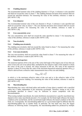 ITU-T Rec. G.651.1 (07/2007) 3
5.1 Cladding diameter
The recommended nominal value of the cladding diameter is 125 µm. A tolerance is also specified
and shall not exceed the value in clause 7. The cladding diameter deviation from nominal shall not
exceed the specified tolerance. For measuring the value of this attribute, reference is made to
[IEC 60793-1-20].
5.2 Core diameter
The recommended nominal value of the core diameter is 50 µm. A tolerance is also specified and
shall not exceed the value in clause 7. The core diameter deviation from nominal shall not exceed
the specified tolerance. For measuring the value of this attribute, reference is made to
[IEC 60793-1-20].
5.3 Core concentricity error
The core concentricity error shall not exceed the value specified in clause 7. For measuring the
value of this attribute, reference is made to [IEC 60793-1-20].
5.4 Non-circularity
5.4.1 Cladding non-circularity
The cladding non-circularity shall not exceed the value found in clause 7. For measuring the value
of this attribute, reference is made to [IEC 60793-1-20].
5.4.2 Core non-circularity
The core non-circularity shall not exceed the value found in clause 7. For measuring the value of
this attribute, reference is made to [IEC 60793-1-20].
5.5 Numerical aperture
The numerical aperture (NA) is the sine of the vertex half-angle of the largest cone of rays that can
enter or leave the core of an optical fibre, multiplied by the refractive index of the medium in which
the vertex of the cone is located. All values measured at 850 nm. The value of the numerical
aperture is about 5% lower than the value of the maximum theoretical numerical aperture (NAtmax)
which is derived from a refractive index measurements trace of the core and cladding.
( )½2
2
2
1max nnNAt −=
in which n1 is the maximum refractive index of the core and n2 is the refractive index of the
innermost homogeneous cladding. For measuring the value of this attribute, reference is made to
[IEC 60793-1-43].
5.6 Macrobending loss
Macrobending loss varies with bend radius and number of turns about a mandrel with a specified
radius but is rather independent of the measuring wavelength. Therefore, testing at one of the
wavelengths specified in clause 7 may be sufficient to ensure compliance with this
Recommendation.
When testing multiple macrobends, the mode distribution encountered at a specific macrobend may
depend on how many macrobends precede it. For example, the first bend might influence the launch
condition at the second bend, and the second bend might influence the launch condition at the third
bend, etc. Consequently, the macrobending-added loss at a given bend might be different than the
macrobending-added loss at another bend. In particular, the first bend may have the largest
influence on following bends. Consequently, the macrobending-added loss produced by multiple
 