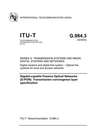 INTERNATIONAL TELECOMMUNICATION UNION
ITU-T G.984.3
TELECOMMUNICATION
STANDARDIZATION SECTOR
OF ITU
(02/2004)
SERIES G: TRANSMISSION SYSTEMS AND MEDIA,
DIGITAL SYSTEMS AND NETWORKS
Digital sections and digital line system – Optical line
systems for local and access networks
Gigabit-capable Passive Optical Networks
(G-PON): Transmission convergence layer
specification
ITU-T Recommendation G.984.3
 