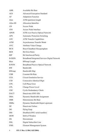 4 ITU-T Rec. G.984.3 (02/2004)
ABR Available Bit Rate
AES Advanced Encryption Standard
AF Adaptation Function
Alen ATM (partition) length
Alloc-ID Allocation Identifier
AN Access Node
ANI Access Node Interface
APON ATM over Passive Optical Network
APS Automatic Protection Switching
ATC ATM Transfer Capabilities
ATM Asynchronous Transfer Mode
AVC Attribute Value Change
BCH Bose-Chaudhuri-Hocquengham
BER Bit Error Ratio
BIP Bit Interleaved Parity
B-ISDN Broadband Integrated Services Digital Network
Blen BWmap Length
B-PON Broadband Passive Optical Network
BW Bandwidth
BWmap Bandwidth Map
CBR Constant Bit Rate
CES Circuit Emulation Service
CID Consecutive Identical Digit
CPE Cell Phase Error
CPL Change Power Level
CRC Cyclic Redundancy Check
DACT Deactivate (ONU-ID)
DBA Dynamic Bandwidth Assignment
DBR Deterministic Bit Rate
DBRu Dynamic Bandwidth Report upstream
DF Deactivate Failure
DG Dying Gasp
DIS Disabled (ONU serial number)
DOW Drift of Window
DS Downstream
DSL Digital Subscriber Line
EMS Element Management System
 