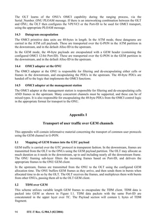 94 ITU-T Rec. G.984.3 (02/2004)
The OLT learns of the ONU's OMCI capability during the ranging process, via the
Serial_Number_ONU PLOAM message. If there is an interworking combination between the OLT
and ONU, the OLT then configures the VPI/VCI or the Port-ID to be used for OMCI transport,
using the appropriate PLOAM message.
14.3 Datagram encapsulation
The OMCI primitive data units are 48-bytes in length. In the ATM mode, these datagrams are
carried in the ATM cell payloads. These are transported over the G-PON in the ATM partition in
the downstream, and in the default Alloc-ID in the upstream.
In the GEM mode, the 48-byte payloads are encapsulated with a GEM header (containing the
configured OMCI 12-bit Port-ID). These are transported over the G-PON in the GEM partition in
the downstream, and in the default Alloc-ID in the upstream.
14.4 OMCI adapter at the ONU
The OMCI adapter at the ONU is responsible for filtering and de-encapsulating either cells or
frames in the downstream, and encapsulating the PDUs in the upstream. The 48-byte PDUs are
handed off to the logic that implements the OMCI functions.
14.5 OMCI adapter at the management station
The OMCI adapter at the management station is responsible for filtering and de-encapsulating cells
AND frames in the upstream. Many concurrent channels must be supported, and these can be of
mixed types. It is also responsible for encapsulating the 48-byte PDUs from the OMCI control logic
in the appropriate format for transport to the ONU.
Appendix I
Transport of user traffic over GEM channels
This appendix will contain informative material concerning the transport of common user protocols
using the GEM channel in G-PON.
I.1 Mapping of GEM frames into the GTC payload
GEM traffic is carried over the GTC protocol in transparent fashion. In the downstream, frames are
transmitted from the OLT to the ONUs using the GEM payload partition. The OLT may allocate as
much duration as it needs in the downstream, up to and including nearly all the downstream frame.
The ONU framing sub-layer filters the incoming frames based on Port-ID, and delivers the
appropriate frames to the ONU GEM client.
In the upstream, frames are transmitted from the ONU to the OLT using the configured GEM
allocation time. The ONU buffers GEM frames as they arrive, and then sends them in bursts when
allocated time to do so by the OLT. The OLT receives the frames, and multiplexes them with bursts
from other ONUs, passing them all to the OLT GEM client.
I.2 TDM over GEM
This scheme utilizes variable length GEM frames to encapsulate the TDM client. TDM data is
packed into GEM as shown in Figure I.1. TDM data packets with the same Port-ID are
concatenated in the upper layer over TC. The Payload section will contain L bytes of TDM
fragment.
 