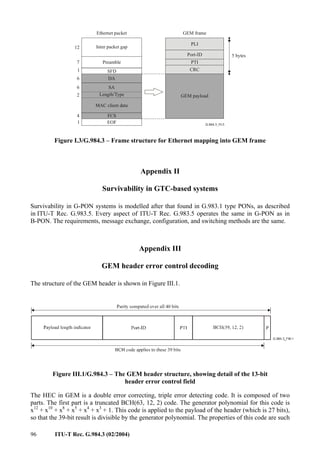 96 ITU-T Rec. G.984.3 (02/2004)
PLI
Port-ID
PTI
CRC
GEM payload
Preamble
SFD
DA
SA
Length/Type
MAC client data
FCS
7
1
6
6
2
4
5 bytes
Ethernet packet GEM frame
EOF
Inter packet gap
12
1
Figure I.3/G.984.3 – Frame structure for Ethernet mapping into GEM frame
Appendix II
Survivability in GTC-based systems
Survivability in G-PON systems is modelled after that found in G.983.1 type PONs, as described
in ITU-T Rec. G.983.5. Every aspect of ITU-T Rec. G.983.5 operates the same in G-PON as in
B-PON. The requirements, message exchange, configuration, and switching methods are the same.
Appendix III
GEM header error control decoding
The structure of the GEM header is shown in Figure III.1.
Figure III.1/G.984.3 – The GEM header structure, showing detail of the 13-bit
header error control field
The HEC in GEM is a double error correcting, triple error detecting code. It is composed of two
parts. The first part is a truncated BCH(63, 12, 2) code. The generator polynomial for this code is
x12
+ x10
+ x8
+ x5
+ x4
+ x3
+ 1. This code is applied to the payload of the header (which is 27 bits),
so that the 39-bit result is divisible by the generator polynomial. The properties of this code are such
 