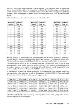 ITU-T Rec. G.984.3 (02/2004) 97
that every single error and every double error has a unique 12-bit syndrome. Thus, all such errors
can be corrected. Also, triple errors can produce syndromes that are either unique or match certain
double error syndromes, but there is no triple error syndrome that matches a single error syndrome
or zero. It is this last property that permits the use of a simple parity bit to detect and exclude triple
errors.
The table of error syndromes for this code is given in the table below.
Error bit
position
Syndrome
(Base 16)
Error bit
position
Syndrome
(Base 16)
Error bit
position
Syndrome
(Base 16)
1 977 14 2FF 27 539
2 E27 15 BE3 28 800
3 D8F 16 F6D 29 400
4 C5B 17 D2A 30 200
5 CB1 18 695 31 100
6 CC4 19 9D6 32 080
7 662 20 4EB 33 040
8 331 21 8E9 34 020
9 B04 22 EE8 35 010
10 582 23 774 36 008
11 2C1 24 3BA 37 004
12 BFC 25 1DD 38 002
13 5FE 26 A72 39 001
Because there are 39 unique single error syndromes, there are 741 unique double error syndromes.
As there are 4095 possible syndromes in the 12-bit space, this leaves 3315 codes that are not used.
These unused codes are considered 'illegal,' in that they can only result from three or more errors.
The second part of the GEM HEC is a simple parity bit. This parity bit is set so that the total
number of ones in the header is an even number. This parity then indicates if an odd number of
errors have occurred in the header. Note that the BCH code does not include the parity bit in its
calculations, but the parity bit does include the BCH code in its calculation.
A few examples of valid GEM headers are given in the following table. Note that these headers are
the as-computed value, and do not include the fixed pattern (0x0xB6AB31E055). These can be used
to test implementations of the encoding and decoding processes.
528A739F79 B61925D883 BF2D33B47F 9727D4C430 7D3A32AA75 A257E5A295
7F2963C54B 7F0BF34736 7EF99F35F6 974CF521A3 86785F3E30 BB4A72F128
BEDB6545BA CE98AC73EF 7C6CA16F93 E617D9905C 0B2A61476B 95F1933472
BA487424EA 95F8B97926 BAB7C5FC86 BEBBF4A2E7 B9F1AFBA45 04E7E3A963
A6FB9FAEFF 7F4A25750A 9A696E9B88 86EA5F7CE3 CA47E19CFC BEDB7532FA
DE1CDF6663 7E59A67E44 8A5CA75CE7 17986C90AB BA47F4EEFF BA9D39E439
The HEC can be decoded at the receiver by calculating the syndrome and the parity at the receiver,
and then applying the following logic.
 