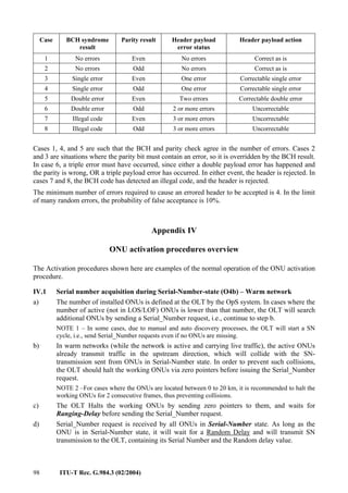 98 ITU-T Rec. G.984.3 (02/2004)
Case BCH syndrome
result
Parity result Header payload
error status
Header payload action
1 No errors Even No errors Correct as is
2 No errors Odd No errors Correct as is
3 Single error Even One error Correctable single error
4 Single error Odd One error Correctable single error
5 Double error Even Two errors Correctable double error
6 Double error Odd 2 or more errors Uncorrectable
7 Illegal code Even 3 or more errors Uncorrectable
8 Illegal code Odd 3 or more errors Uncorrectable
Cases 1, 4, and 5 are such that the BCH and parity check agree in the number of errors. Cases 2
and 3 are situations where the parity bit must contain an error, so it is overridden by the BCH result.
In case 6, a triple error must have occurred, since either a double payload error has happened and
the parity is wrong, OR a triple payload error has occurred. In either event, the header is rejected. In
cases 7 and 8, the BCH code has detected an illegal code, and the header is rejected.
The minimum number of errors required to cause an errored header to be accepted is 4. In the limit
of many random errors, the probability of false acceptance is 10%.
Appendix IV
ONU activation procedures overview
The Activation procedures shown here are examples of the normal operation of the ONU activation
procedure.
IV.1 Serial number acquisition during Serial-Number-state (O4b) – Warm network
a) The number of installed ONUs is defined at the OLT by the OpS system. In cases where the
number of active (not in LOS/LOF) ONUs is lower than that number, the OLT will search
additional ONUs by sending a Serial_Number request, i.e., continue to step b.
NOTE 1 – In some cases, due to manual and auto discovery processes, the OLT will start a SN
cycle, i.e., send Serial_Number requests even if no ONUs are missing.
b) In warm networks (while the network is active and carrying live traffic), the active ONUs
already transmit traffic in the upstream direction, which will collide with the SN-
transmission sent from ONUs in Serial-Number state. In order to prevent such collisions,
the OLT should halt the working ONUs via zero pointers before issuing the Serial_Number
request.
NOTE 2 –For cases where the ONUs are located between 0 to 20 km, it is recommended to halt the
working ONUs for 2 consecutive frames, thus preventing collisions.
c) The OLT Halts the working ONUs by sending zero pointers to them, and waits for
Ranging-Delay before sending the Serial_Number request.
d) Serial_Number request is received by all ONUs in Serial-Number state. As long as the
ONU is in Serial-Number state, it will wait for a Random Delay and will transmit SN
transmission to the OLT, containing its Serial Number and the Random delay value.
 