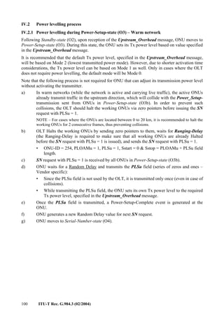 100 ITU-T Rec. G.984.3 (02/2004)
IV.2 Power levelling process
IV.2.1 Power levelling during Power-Setup-state (O3) – Warm network
Following Standby-state (O2), upon reception of the Upstream_Overhead message, ONU moves to
Power-Setup-state (O3). During this state, the ONU sets its Tx power level based on value specified
in the Upstream_Overhead message.
It is recommended that the default Tx power level, specified in the Upstream_Overhead message,
will be based on Mode 2 (lowest transmitted power mode). However, due to shorter activation time
considerations, the Tx power level can be based on Mode 1 as well. Only in cases where the OLT
does not require power levelling, the default mode will be Mode 0.
Note that the following process is not required for ONU that can adjust its transmission power level
without activating the transmitter.
a) In warm networks (while the network is active and carrying live traffic), the active ONUs
already transmit traffic in the upstream direction, which will collide with the Power_Setup-
transmission sent from ONUs in Power-Setup-state (O3b). In order to prevent such
collisions, the OLT should halt the working ONUs via zero pointers before issuing the SN
request with PLSu = 1.
NOTE – For cases where the ONUs are located between 0 to 20 km, it is recommended to halt the
working ONUs for 2 consecutive frames, thus preventing collisions.
b) OLT Halts the working ONUs by sending zero pointers to them, waits for Ranging-Delay
(the Ranging-Delay is required to make sure that all working ONUs are already Halted
before the SN request with PLSu = 1 is issued), and sends the SN request with PLSu = 1.
• ONU-ID = 254, PLOAMu = 1, PLSu = 1, Sstart = 0 & Sstop = PLOAMu + PLSu field
length.
c) SN request with PLSu = 1 is received by all ONUs in Power-Setup-state (O3b).
d) ONU waits for a Random Delay and transmits the PLSu field (series of zeros and ones –
Vendor specific):
• Since the PLSu field is not used by the OLT, it is transmitted only once (even in case of
collisions).
• While transmitting the PLSu field, the ONU sets its own Tx power level to the required
Tx power level, specified in the Upstream_Overhead message.
e) Once the PLSu field is transmitted, a Power-Setup-Complete event is generated at the
ONU.
f) ONU generates a new Random Delay value for next SN request.
g) ONU moves to Serial-Number-state (O4).
 