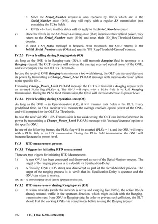 102 ITU-T Rec. G.984.3 (02/2004)
• Since the Serial_Number request is also received by ONUs which are in the
Serial_Number state (O4b), they will reply with a regular SN transmission (not
containing the PLSu field).
• ONUs which are in other states will not reply to the Serial_Number request.
e) Once the ONUs in the SN-Power-Levelling-state (O4c) increased their optical power, they
return to the Serial_Number state (O4b) and reset their 'SN_Req-Threshold-Crossed'
counter.
f) In case a SN_Mask message is received, with mismatch, the ONU returns to the
Initial_Serial_Number state (O4a) and reset its 'SN_Req-Threshold-Crossed' counter.
IV.2.3 Power levelling during Ranging-state (O5)
As long as the ONU is in Ranging-state (O5), it will transmit Ranging field in response to a
Ranging request. The OLT receiver will measure the average received optical power of the ONU,
and will compare it to the OLT Rx Thresholds.
In case the received ONU Ranging transmission is too weak/strong, the OLT can increase/decrease
its power by transmitting a Change_Power_Level PLOAM message with 'increase/decrease' option
to the specific ONU.
Following Change_Power_Level PLOAM message, the OLT will transmit a Ranging request with
an asserted PLSu flag (PLSu=1). The ONU will reply with a PLSu field in its U/S Ranging
transmission. During the PLSu field transmission, the ONU will increase/decrease its power level.
IV.2.4 Power levelling during Operation-state (O6)
As long as the ONU is in Operation-state (O6), it will transmit data fields to the OLT. Every
predefined time, the OLT receiver will measure the average received optical power of the ONU,
and will compare it to the OLT Rx Thresholds.
In case the received ONU U/S Transmission is too weak/strong, the OLT can increase/decrease its
power by transmitting a Change_Power_Level PLOAM message with 'increase/decrease' option to
the specific ONU.
In one of the following frames, the PLSu flag will be asserted (PLSu = 1), and the ONU will reply
with a PLSu field in its U/S transmission. During the PLSu field transmission, the ONU will
increase/decrease its power level.
IV.3 RTD measurement process
IV.3.1 Triggers for initiating RTD measurement
There are two triggers for initiating RTD Measurement:
1) A new ONU has been connected and discovered as part of the Serial-Number process. The
target of the ranging process is to calculate its Equalization-Delay.
2) A 'missing' ONU (LOS state) was discovered as part of the Serial-Number process. The
target of the ranging process is to verify that its Equalization-Delay is accurate and the
ONU can return to service.
NOTE – A short ranging cycle can be applied in this case.
IV.3.2 RTD measurement during Ranging-state (O5)
a) In warm networks (while the network is active and carrying live traffic), the active ONUs
already transmit traffic in the upstream direction, which might collide with the Ranging-
transmission sent from ONU in Ranging-state. In order to prevent such collisions, the OLT
should Halt the working ONUs via zero pointers before issuing the Ranging request.
 