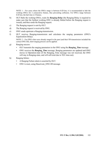 ITU-T Rec. G.984.3 (02/2004) 103
NOTE 1 – For cases where the ONUs range is between 0-20 km, it is recommended to halt the
working ONUs for 2 consecutive frames, thus preventing collisions. For ONUs range between
0-45 km, the halt time is 4 frames.
b) OLT Halts the working ONUs, waits for Ranging-Delay (the Ranging-Delay is required to
make sure that the furthest working ONU is already Halted before the Ranging request is
issued), and then sends the Ranging request.
c) The Ranging request is sent by OLT.
d) The Ranging request is received by ONU.
e) ONU sends upstream a Ranging-transmission.
f) OLT receives Ranging-transmission and calculates the ranging parameters (ONU's
Equalization-Delay).
NOTE 2 – For ONUs that were already ranged in the past (and their SN-transmission included the
correct ONU-ID), short ranging process can be applied.
g) Ranging success:
• OLT transmits the ranging parameters to the ONU using the Ranging_Time message.
• ONU receives the Ranging_Time message. Ranging parameters are updated and ONU
moves to Operation-state (if the Ranging_Time message was not received, the ONU
will stay in Ranging-state, and will self-reset due to TO1 time-out).
h) Ranging failure:
• A Ranging Failure alarm is asserted by OLT.
• ONU is reset, using Deactivate_ONU-ID message.
 