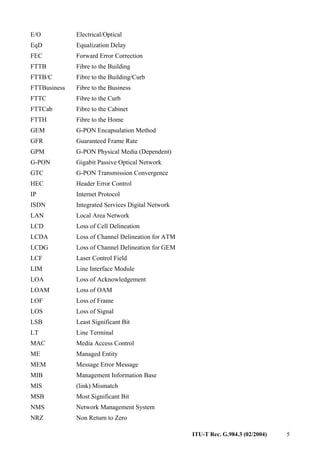 ITU-T Rec. G.984.3 (02/2004) 5
E/O Electrical/Optical
EqD Equalization Delay
FEC Forward Error Correction
FTTB Fibre to the Building
FTTB/C Fibre to the Building/Curb
FTTBusiness Fibre to the Business
FTTC Fibre to the Curb
FTTCab Fibre to the Cabinet
FTTH Fibre to the Home
GEM G-PON Encapsulation Method
GFR Guaranteed Frame Rate
GPM G-PON Physical Media (Dependent)
G-PON Gigabit Passive Optical Network
GTC G-PON Transmission Convergence
HEC Header Error Control
IP Internet Protocol
ISDN Integrated Services Digital Network
LAN Local Area Network
LCD Loss of Cell Delineation
LCDA Loss of Channel Delineation for ATM
LCDG Loss of Channel Delineation for GEM
LCF Laser Control Field
LIM Line Interface Module
LOA Loss of Acknowledgement
LOAM Loss of OAM
LOF Loss of Frame
LOS Loss of Signal
LSB Least Significant Bit
LT Line Terminal
MAC Media Access Control
ME Managed Entity
MEM Message Error Message
MIB Management Information Base
MIS (link) Mismatch
MSB Most Significant Bit
NMS Network Management System
NRZ Non Return to Zero
 
