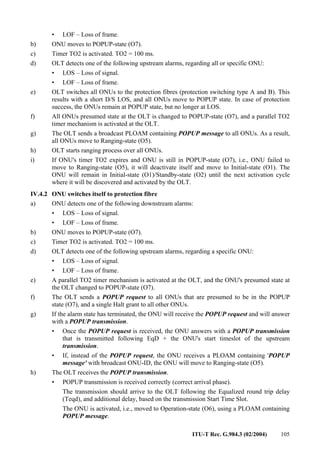 ITU-T Rec. G.984.3 (02/2004) 105
• LOF – Loss of frame.
b) ONU moves to POPUP-state (O7).
c) Timer TO2 is activated. TO2 = 100 ms.
d) OLT detects one of the following upstream alarms, regarding all or specific ONU:
• LOS – Loss of signal.
• LOF – Loss of frame.
e) OLT switches all ONUs to the protection fibres (protection switching type A and B). This
results with a short D/S LOS, and all ONUs move to POPUP state. In case of protection
success, the ONUs remain at POPUP state, but no longer at LOS.
f) All ONUs presumed state at the OLT is changed to POPUP-state (O7), and a parallel TO2
timer mechanism is activated at the OLT.
g) The OLT sends a broadcast PLOAM containing POPUP message to all ONUs. As a result,
all ONUs move to Ranging-state (O5).
h) OLT starts ranging process over all ONUs.
i) If ONU's timer TO2 expires and ONU is still in POPUP-state (O7), i.e., ONU failed to
move to Ranging-state (O5), it will deactivate itself and move to Initial-state (O1). The
ONU will remain in Initial-state (O1)/Standby-state (O2) until the next activation cycle
where it will be discovered and activated by the OLT.
IV.4.2 ONU switches itself to protection fibre
a) ONU detects one of the following downstream alarms:
• LOS – Loss of signal.
• LOF – Loss of frame.
b) ONU moves to POPUP-state (O7).
c) Timer TO2 is activated. TO2 = 100 ms.
d) OLT detects one of the following upstream alarms, regarding a specific ONU:
• LOS – Loss of signal.
• LOF – Loss of frame.
e) A parallel TO2 timer mechanism is activated at the OLT, and the ONU's presumed state at
the OLT changed to POPUP-state (O7).
f) The OLT sends a POPUP request to all ONUs that are presumed to be in the POPUP
state (O7), and a single Halt grant to all other ONUs.
g) If the alarm state has terminated, the ONU will receive the POPUP request and will answer
with a POPUP transmission.
• Once the POPUP request is received, the ONU answers with a POPUP transmission
that is transmitted following EqD + the ONU's start timeslot of the upstream
transmission.
• If, instead of the POPUP request, the ONU receives a PLOAM containing 'POPUP
message' with broadcast ONU-ID, the ONU will move to Ranging-state (O5).
h) The OLT receives the POPUP transmission.
• POPUP transmission is received correctly (correct arrival phase).
The transmission should arrive to the OLT following the Equalized round trip delay
(Teqd), and additional delay, based on the transmission Start Time Slot.
The ONU is activated, i.e., moved to Operation-state (O6), using a PLOAM containing
POPUP message.
 
