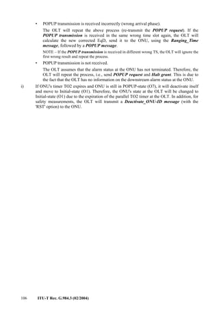 106 ITU-T Rec. G.984.3 (02/2004)
• POPUP transmission is received incorrectly (wrong arrival phase).
The OLT will repeat the above process (re-transmit the POPUP request). If the
POPUP transmission is received in the same wrong time slot again, the OLT will
calculate the new corrected EqD, send it to the ONU, using the Ranging_Time
message, followed by a POPUP message.
NOTE – If the POPUP transmission is received in different wrong TS, the OLT will ignore the
first wrong result and repeat the process.
• POPUP transmission is not received.
The OLT assumes that the alarm status at the ONU has not terminated. Therefore, the
OLT will repeat the process, i.e., send POPUP request and Halt grant. This is due to
the fact that the OLT has no information on the downstream alarm status at the ONU.
i) If ONU's timer TO2 expires and ONU is still in POPUP-state (O7), it will deactivate itself
and move to Initial-state (O1). Therefore, the ONU's state at the OLT will be changed to
Initial-state (O1) due to the expiration of the parallel TO2 timer at the OLT. In addition, for
safety measurements, the OLT will transmit a Deactivate_ONU-ID message (with the
'RST' option) to the ONU.
 