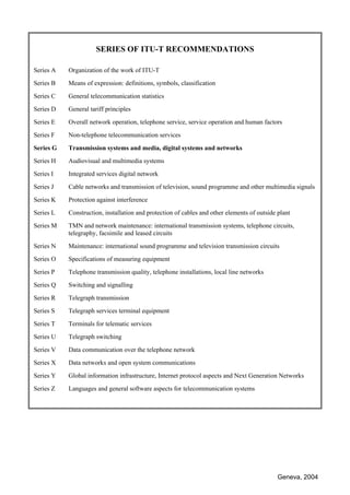 Geneva, 2004
SERIES OF ITU-T RECOMMENDATIONS
Series A Organization of the work of ITU-T
Series B Means of expression: definitions, symbols, classification
Series C General telecommunication statistics
Series D General tariff principles
Series E Overall network operation, telephone service, service operation and human factors
Series F Non-telephone telecommunication services
Series G Transmission systems and media, digital systems and networks
Series H Audiovisual and multimedia systems
Series I Integrated services digital network
Series J Cable networks and transmission of television, sound programme and other multimedia signals
Series K Protection against interference
Series L Construction, installation and protection of cables and other elements of outside plant
Series M TMN and network maintenance: international transmission systems, telephone circuits,
telegraphy, facsimile and leased circuits
Series N Maintenance: international sound programme and television transmission circuits
Series O Specifications of measuring equipment
Series P Telephone transmission quality, telephone installations, local line networks
Series Q Switching and signalling
Series R Telegraph transmission
Series S Telegraph services terminal equipment
Series T Terminals for telematic services
Series U Telegraph switching
Series V Data communication over the telephone network
Series X Data networks and open system communications
Series Y Global information infrastructure, Internet protocol aspects and Next Generation Networks
Series Z Languages and general software aspects for telecommunication systems
 