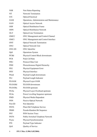 6 ITU-T Rec. G.984.3 (02/2004)
NSR Non Status Reporting
NT Network Termination
O/E Optical/Electrical
OAM Operations, Administration and Maintenance
OAN Optical Access Network
ODF Optical Distribution Frame
ODN Optical Distribution Network
OLT Optical Line Termination
OMCC ONU Management and Control Channel
OMCI ONU Management and Control Interface
ONT Optical Network Termination
ONU Optical Network Unit
ONU-ID ONU Identifier
OpS Operations System
PCBd Physical Control Block downstream
PCR Peak Cell Rate
PDU Protocol Data Unit
PDH Plesiochronous Digital Hierarchy
PEE Physical Equipment Error
PHY Physical Interface
Plend Payload Length downstream
PLI Payload Length Indicator
PLOAM Physical Layer OAM
PLOAMd PLOAM downstream
PLOAMu PLOAM upstream
PLOu Physical Layer Overhead upstream
PLSu Power Levelling Sequence upstream
PMD Physical Media Dependent
PON Passive Optical Network
Port-ID Port Identifier
POTS Plain Old Telephone Service
PRBS Pseudo-Random Bit Sequence
PST PON Section Trace
PSTN Public Switched Telephone Network
Psync Physical Synchronization
PTI Payload Type Indicator
QoS Quality of Service
 
