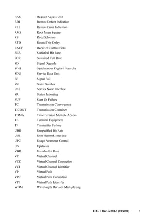 ITU-T Rec. G.984.3 (02/2004) 7
RAU Request Access Unit
RDI Remote Defect Indication
REI Remote Error Indication
RMS Root Mean Square
RS Reed Solomon
RTD Round Trip Delay
RXCF Receiver Control Field
SBR Statistical Bit Rate
SCR Sustained Cell Rate
SD Signal Degrade
SDH Synchronous Digital Hierarchy
SDU Service Data Unit
SF Signal Fail
SN Serial Number
SNI Service Node Interface
SR Status Reporting
SUF Start Up Failure
TC Transmission Convergence
T-CONT Transmission Container
TDMA Time Division Multiple Access
TE Terminal Equipment
TF Transmitter Failure
UBR Unspecified Bit Rate
UNI User Network Interface
UPC Usage Parameter Control
US Upstream
VBR Variable Bit Rate
VC Virtual Channel
VCC Virtual Channel Connection
VCI Virtual Channel Identifier
VP Virtual Path
VPC Virtual Path Connection
VPI Virtual Path Identifier
WDM Wavelength Division Multiplexing
 