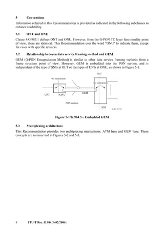 8 ITU-T Rec. G.984.3 (02/2004)
5 Conventions
Information referred in this Recommendation is provided as indicated in the following subclauses to
enhance readability.
5.1 ONT and ONU
Clause 4/G.983.1 defines ONT and ONU. However, from the G-PON TC layer functionality point
of view, these are identical. This Recommendation uses the word "ONU" to indicate them, except
for cases with specific remarks.
5.2 Relationship between data service framing method and GEM
GEM (G-PON Encapsulation Method) is similar to other data service framing methods from a
frame structure point of view. However, GEM is embedded into the PON section, and is
independent of the type of SNIs at OLT or the types of UNIs at ONU, as shown in Figure 5-1.
ONU
OLT
SNI
UNI
PON section
GEM
No interaction
No interaction
Figure 5-1/G.984.3 – Embedded GEM
5.3 Multiplexing architecture
This Recommendation provides two multiplexing mechanisms: ATM base and GEM base. These
concepts are summarized in Figures 5-2 and 5-3.
 