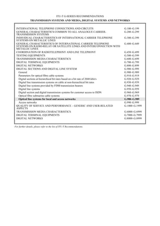 ITU-T G-SERIES RECOMMENDATIONS
TRANSMISSION SYSTEMS AND MEDIA, DIGITAL SYSTEMS AND NETWORKS
INTERNATIONAL TELEPHONE CONNECTIONS AND CIRCUITS G.100–G.199
GENERAL CHARACTERISTICS COMMON TO ALL ANALOGUE CARRIER-
TRANSMISSION SYSTEMS
G.200–G.299
INDIVIDUAL CHARACTERISTICS OF INTERNATIONAL CARRIER TELEPHONE
SYSTEMS ON METALLIC LINES
G.300–G.399
GENERAL CHARACTERISTICS OF INTERNATIONAL CARRIER TELEPHONE
SYSTEMS ON RADIO-RELAY OR SATELLITE LINKS AND INTERCONNECTION WITH
METALLIC LINES
G.400–G.449
COORDINATION OF RADIOTELEPHONY AND LINE TELEPHONY G.450–G.499
TESTING EQUIPMENTS G.500–G.599
TRANSMISSION MEDIA CHARACTERISTICS G.600–G.699
DIGITAL TERMINAL EQUIPMENTS G.700–G.799
DIGITAL NETWORKS G.800–G.899
DIGITAL SECTIONS AND DIGITAL LINE SYSTEM G.900–G.999
General G.900–G.909
Parameters for optical fibre cable systems G.910–G.919
Digital sections at hierarchical bit rates based on a bit rate of 2048 kbit/s G.920–G.929
Digital line transmission systems on cable at non-hierarchical bit rates G.930–G.939
Digital line systems provided by FDM transmission bearers G.940–G.949
Digital line systems G.950–G.959
Digital section and digital transmission systems for customer access to ISDN G.960–G.969
Optical fibre submarine cable systems G.970–G.979
Optical line systems for local and access networks G.980–G.989
Access networks G.990–G.999
QUALITY OF SERVICE AND PERFORMANCE – GENERIC AND USER-RELATED
ASPECTS
G.1000–G.1999
TRANSMISSION MEDIA CHARACTERISTICS G.6000–G.6999
DIGITAL TERMINAL EQUIPMENTS G.7000–G.7999
DIGITAL NETWORKS G.8000–G.8999
For further details, please refer to the list of ITU-T Recommendations.
 
