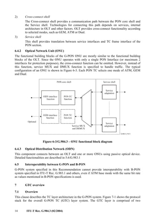 14 ITU-T Rec. G.984.3 (02/2004)
2) Cross-connect shell
The Cross-connect shell provides a communication path between the PON core shell and
the Service shell. Technologies for connecting this path depends on services, internal
architecture in OLT and other factors. OLT provides cross-connect functionality according
to selected modes, such as GEM, ATM or Dual.
3) Service shell
This shell provides translation between service interfaces and TC frame interface of the
PON section.
6.4.2 Optical Network Unit (ONU)
The functional building blocks of the G-PON ONU are mostly similar to the functional building
blocks of the OLT. Since the ONU operates with only a single PON Interface (or maximum 2
interfaces for protection purposes), the cross-connect function can be omitted. However, instead of
this function, service MUX and DMUX function is specified to handle traffic. The typical
configuration of an ONU is shown in Figure 6-3. Each PON TC selects one mode of ATM, GEM
and Dual.
Figure 6-3/G.984.3 – ONU functional block diagram
6.4.3 Optical Distribution Network (ODN)
This component connects between an OLT and one or more ONUs using passive optical device.
Detailed functionalities are described in 5.6/G.983.1
6.5 Interoperability between G-PON and B-PON
G-PON system specified in this Recommendation cannot provide interoperability with B-PON
system specified in ITU-T Rec. G.983.1 and others, even if ATM base mode with the same bit rate
as values mentioned in B-PON specifications is used.
7 GTC overview
7.1 Overview
This clause describes the TC layer architecture in the G-PON system. Figure 7-1 shows the protocol
stack for the overall G-PON TC (GTC) layer system. The GTC layer is comprised of two
 