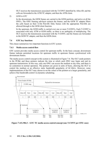 18 ITU-T Rec. G.984.3 (02/2004)
OLT receives the transmission associated with the T-CONT identified by Alloc-ID, and the
cells are forwarded to the ATM TC adapter, and then the ATM client.
2) GEM in GTC
In the downstream, the GEM frames are carried in the GEM partition, and arrive at all the
ONUs. The ONU framing sub-layer extracts the frames, and the GEM TC adapter filters
the cells based on their 12-bit Port-ID. Only frames with the appropriate Port-IDs are
allowed through to the GEM client function.
In the upstream, the GEM traffic is carried over one or more T-CONTs. Each T-CONT is
associated with only ATM or GEM traffic, so there is no ambiguity of multiplexing. The
OLT receives the transmission associated with the T-CONT, and the frames are forwarded
to the GEM TC adapter, and then the GEM client.
7.4 GTC key functions
This clause summarizes two important functions in GTC system.
7.4.1 Media access control flow
GTC system provides media access control for upstream traffic. In the basic concept, downstream
frames indicate permitted locations for upstream traffic in upstream frames synchronized with
downstream frames.
The media access control concept in this system is illustrated in Figure 7-4. The OLT sends pointers
in the PCBd, and these pointers indicate the time at which each ONU may begin and end its
upstream transmission. In this way, only one ONU can access the medium at any time, and there is
no contention in normal operation. The pointers are given in units of bytes, allowing the OLT to
control the medium at an effective static bandwidth granularity of 64 kbit/s. However, some
implementations of the OLT may choose to set the values of the pointers at a larger granularity, and
achieve fine bandwidth control via dynamic scheduling.
Figure 7-4/G.984.3 – GTC TC media access control concept (one T-CONT per ONU case)
 