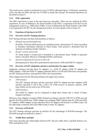 ITU-T Rec. G.984.3 (02/2004) 19
This media access control is performed in every T-CONT, although Figure 7-4 illustrates operations
of the case that one ONU has only one T-CONT to clarify this concept. The detailed operations are
described in clause 8.
7.4.2 ONU registration
The ONU registration is done in the auto discovery procedure. There are two methods for ONU
registration. In case of Method-A, the Serial Number of the ONU is registered at the OLT by the
management system (e.g., NMS and/or EMS). In case of Method-B, the Serial Number of the ONU
is not registered at the OLT by the management system. For more details, refer to clause 10.
7.5 Functions of Sub-layers in GTC
7.5.1 Overview of GTC framing sub-layer
GTC framing sub-layer has three functionalities as follows.
1) Multiplexing and demultiplexing
PLOAM, ATM and GEM portions are multiplexed into a downstream TC frame according
to boundary information indicated in frame header. Each portion is abstracted from an
upstream according to header indicator.
2) Header creation and decode
TC frame header is created and is formatted in a downstream frame. Header in upstream
frame is decoded. Moreover, Embedded OAM is performed.
3) Internal routing function based on Alloc-ID
Routing based on Alloc-ID is performed for data from/to ATM and GEM TC Adapters.
7.5.2 Overview of GTC adaptation sub-layer and interface for upper entities
Adaptation sub-layer provides three TC adapters, i.e., ATM TC adapter, GEM TC adapter and
OMCI adapter. ATM and GEM TC adapters delineate PDUs of ATM and GEM from each partition
on GTC framing sub-layer, and map these PDUs into each partition.
These adapters provide the following interfaces for upper layer entities.
1) ATM interface
The GTC framing sub-layer and the associated ATM TC adapter provides standard ATM
interface specified in ITU-T Rec. I.432.1 for ATM services. In general, ordinary ATM
layer entities can be used as the ATM client.
2) GEM interfaces
The GEM TC adapter can be configured to adapt these frames into a variety of frame
transport interfaces.
Moreover, these adapters recognize OMCI channel according to specific VPI/VCI in ATM case and
specific Port-ID in GEM case. OMCI adapter can exchange OMCI channel data for ATM and GEM
TC Adapters. OMCI adapter accepts data from these TC adapters and transfer it to OMCI entity. On
the other hand, it transfers data from OMCI entity to these TC adapters.
7.5.3 Overview of PLOAM
The GTC framing sub-layer provides an interface for the interchange of PLOAM messages. The
PLOAM messages are defined in clause 9.
7.6 Traffic flows and QoS
This clause describes the relationships between GTC and user traffic flows, and QoS features over
PON controlled by GTC.
 