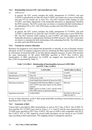 20 ITU-T Rec. G.984.3 (02/2004)
7.6.1 Relationships between GTC and controlled user data
1) ATM service
In general, the GTC system considers the traffic management of T-CONTs, and each
T-CONT is identified by an Alloc-ID. Each T-CONT can contain one or more virtual paths,
and each VP can contain one or more VCs. The OLT monitors traffic loading on each
T-CONT, and makes adjustments to the bandwidth allocations to appropriately distribute
the PON resources. The GTC system does not observe or maintain the QoS relationships of
the subtending VPs or VCs. The ATM clients on either end of the PON must do this.
2) GEM service
In general, the GTC system considers the traffic management of T-CONTs, and each
T-CONT is identified by an Alloc-ID. Each T-CONT can contain one or more GEM Port-
IDs. The OLT monitors traffic loading on each T-CONT, and makes adjustments to the
bandwidth allocations to appropriately distribute the PON resources. The GTC system does
not observe or maintain the QoS relationships of the subtending Port-IDs. The GEM clients
on either end of the PON must do this.
7.6.2 Concept for resource allocation
Resources are assigned to every logical link dynamically or statically. In case of dynamic resource
allocation, an OLT investigates congestion status by examining the DBA reports from ONU and/or
by self-monitor of incoming traffic. It can then allocate adequate resources. In short, GTC provides
the same functionality as SR and/or NSR-DBA specified in ITU-T Rec. G.983.4. Key
functionalities in DBA specification for G-PON are mapped into functionalities in ITU-T
Rec. G.983.4 as presented by Table 7-1.
Table 7-1/G.984.3 – Relationship of functionalities between G-PON DBA
and ITU-T Rec. G.983.4
G-PON DBA B-PON DBA (G.983.4)
Control unit T-CONT T-CONT
Identification of T-CONT Alloc-ID Grant code
Reporting unit ATM cell for ATM
Fixed length block (default 48 bytes) for GEM
ATM cell
Reporting mechanism Embedded OAM field (the DBRu) in mode 0
and T-CONT type status reports are the default
methods.
DBRu reports in modes 1 and 2, and the whole
ONU DBA report are optional methods.
Mini-slot
Negotiation procedure G-PON OMCI PLOAM (G.983.4) and
OMCI (G.983.7)
In case of static allocation, an OLT shall assign bandwidth according to provisioned resources, as
described in ITU-T Rec. G.983.1.
7.6.3 Guarantee of QoS
Various QoS is provided by DBA functionalities as well as ITU-T Rec. G.983.4. The G-PON TC
layer specifies five T-CONT types (such as Types 1, 2, 3, 4 and 5) with the same characteristics as
T-CONT types specified in ITU-T Rec. G.983.4. The case of ATM is fully compatible with ITU-T
Rec. G.983.4. VCC or VPC shaped by several traffic descriptors can be carried on one T-CONT
types according to QoS requirements. This mapping scheme is managed by operators.
 